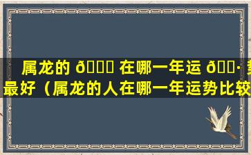 属龙的 🐞 在哪一年运 🌷 势最好（属龙的人在哪一年运势比较好）